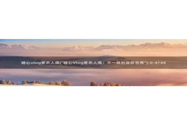 糖心vlog无法删除：糖心vlog更衣人偶(\